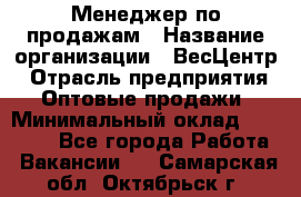 Менеджер по продажам › Название организации ­ ВесЦентр › Отрасль предприятия ­ Оптовые продажи › Минимальный оклад ­ 30 000 - Все города Работа » Вакансии   . Самарская обл.,Октябрьск г.